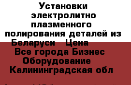 Установки электролитно-плазменного  полирования деталей из Беларуси › Цена ­ 100 - Все города Бизнес » Оборудование   . Калининградская обл.